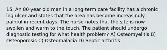 15. An 80-year-old man in a long-term care facility has a chronic leg ulcer and states that the area has become increasingly painful in recent days. The nurse notes that the site is now swollen and warm to the touch. The patient should undergo diagnostic testing for what health problem? A) Osteomyelitis B) Osteoporosis C) Osteomalacia D) Septic arthritis