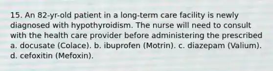 15. An 82-yr-old patient in a long-term care facility is newly diagnosed with hypothyroidism. The nurse will need to consult with the health care provider before administering the prescribed a. docusate (Colace). b. ibuprofen (Motrin). c. diazepam (Valium). d. cefoxitin (Mefoxin).