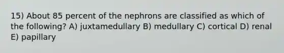 15) About 85 percent of the nephrons are classified as which of the following? A) juxtamedullary B) medullary C) cortical D) renal E) papillary