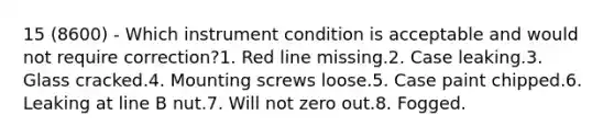 15 (8600) - Which instrument condition is acceptable and would not require correction?1. Red line missing.2. Case leaking.3. Glass cracked.4. Mounting screws loose.5. Case paint chipped.6. Leaking at line B nut.7. Will not zero out.8. Fogged.