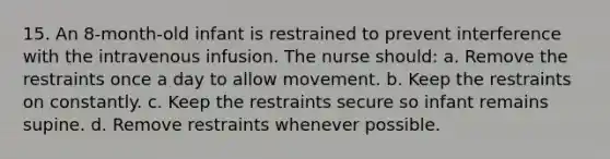 15. An 8-month-old infant is restrained to prevent interference with the intravenous infusion. The nurse should: a. Remove the restraints once a day to allow movement. b. Keep the restraints on constantly. c. Keep the restraints secure so infant remains supine. d. Remove restraints whenever possible.