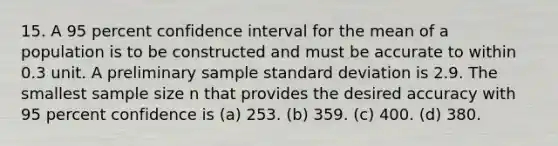 15. A 95 percent confidence interval for the mean of a population is to be constructed and must be accurate to within 0.3 unit. A preliminary sample standard deviation is 2.9. The smallest sample size n that provides the desired accuracy with 95 percent confidence is (a) 253. (b) 359. (c) 400. (d) 380.