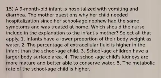 15) A 9-month-old infant is hospitalized with vomiting and diarrhea. The mother questions why her child needed hospitalization since her school-age nephew had the same symptoms and was treated at home. Which should the nurse include in the explanation to the infant's mother? Select all that apply. 1. Infants have a lower proportion of their body weight as water. 2. The percentage of extracellular fluid is higher in the infant than the school-age child. 3. School-age children have a larger body surface area. 4. The school-age child's kidneys are more mature and better able to conserve water. 5. The metabolic rate of the school-age child is higher.