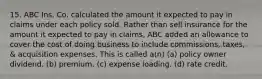 15. ABC Ins. Co. calculated the amount it expected to pay in claims under each policy sold. Rather than sell insurance for the amount it expected to pay in claims, ABC added an allowance to cover the cost of doing business to include commissions, taxes, & acquisition expenses. This is called a(n) (a) policy owner dividend. (b) premium. (c) expense loading. (d) rate credit.