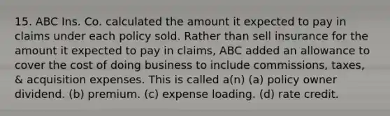 15. ABC Ins. Co. calculated the amount it expected to pay in claims under each policy sold. Rather than sell insurance for the amount it expected to pay in claims, ABC added an allowance to cover the cost of doing business to include commissions, taxes, & acquisition expenses. This is called a(n) (a) policy owner dividend. (b) premium. (c) expense loading. (d) rate credit.