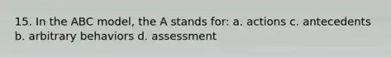 15. In the ABC model, the A stands for: a. actions c. antecedents b. arbitrary behaviors d. assessment