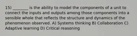 15) ________ is the ability to model the components of a unit to connect the inputs and outputs among those components into a sensible whole that reflects the structure and dynamics of the phenomenon observed. A) Systems thinking B) Collaboration C) Adaptive learning D) Critical reasoning