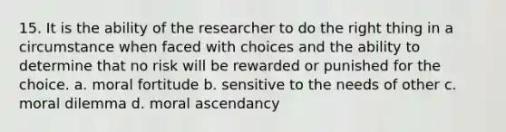 15. It is the ability of the researcher to do the right thing in a circumstance when faced with choices and the ability to determine that no risk will be rewarded or punished for the choice. a. moral fortitude b. sensitive to the needs of other c. moral dilemma d. moral ascendancy