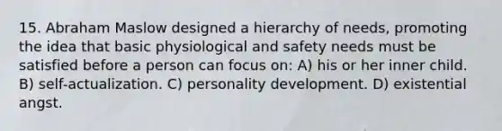 15. Abraham Maslow designed a hierarchy of needs, promoting the idea that basic physiological and safety needs must be satisfied before a person can focus on: A) his or her inner child. B) self-actualization. C) personality development. D) existential angst.