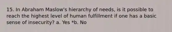 15. In Abraham Maslow's hierarchy of needs, is it possible to reach the highest level of human fulfillment if one has a basic sense of insecurity? a. Yes *b. No