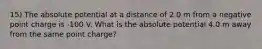 15) The absolute potential at a distance of 2.0 m from a negative point charge is -100 V. What is the absolute potential 4.0 m away from the same point charge?