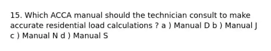 15. Which ACCA manual should the technician consult to make accurate residential load calculations ? a ) Manual D b ) Manual J c ) Manual N d ) Manual S