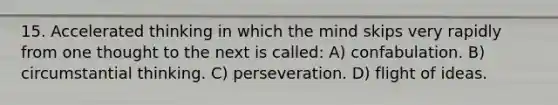 15. Accelerated thinking in which the mind skips very rapidly from one thought to the next is called: A) confabulation. B) circumstantial thinking. C) perseveration. D) flight of ideas.