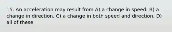 15. An acceleration may result from A) a change in speed. B) a change in direction. C) a change in both speed and direction. D) all of these