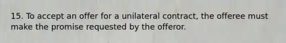 15. To accept an offer for a unilateral contract, the offeree must make the promise requested by the offeror.