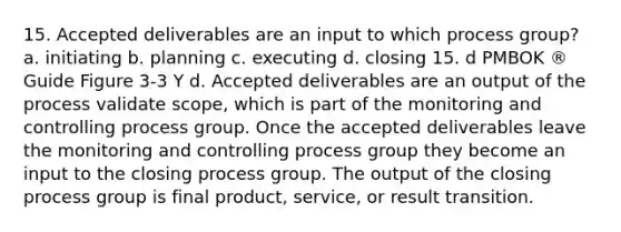 15. Accepted deliverables are an input to which process group? a. initiating b. planning c. executing d. closing 15. d PMBOK ® Guide Figure 3-3 Y d. Accepted deliverables are an output of the process validate scope, which is part of the monitoring and controlling process group. Once the accepted deliverables leave the monitoring and controlling process group they become an input to the closing process group. The output of the closing process group is final product, service, or result transition.