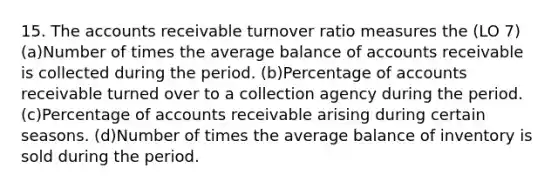 15. The accounts receivable turnover ratio measures the (LO 7) (a)Number of times the average balance of accounts receivable is collected during the period. (b)Percentage of accounts receivable turned over to a collection agency during the period. (c)Percentage of accounts receivable arising during certain seasons. (d)Number of times the average balance of inventory is sold during the period.