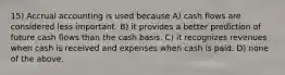 15) Accrual accounting is used because A) cash flows are considered less important. B) it provides a better prediction of future cash flows than the cash basis. C) it recognizes revenues when cash is received and expenses when cash is paid. D) none of the above.