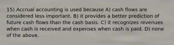 15) Accrual accounting is used because A) cash flows are considered less important. B) it provides a better prediction of future cash flows than the cash basis. C) it recognizes revenues when cash is received and expenses when cash is paid. D) none of the above.