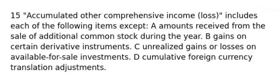 15 "Accumulated other comprehensive income (loss)" includes each of the following items except: A amounts received from the sale of additional common stock during the year. B gains on certain derivative instruments. C unrealized gains or losses on available-for-sale investments. D cumulative foreign currency translation adjustments.