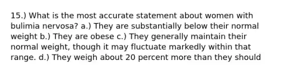 15.) What is the most accurate statement about women with bulimia nervosa? a.) They are substantially below their normal weight b.) They are obese c.) They generally maintain their normal weight, though it may fluctuate markedly within that range. d.) They weigh about 20 percent more than they should