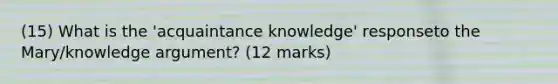 (15) What is the 'acquaintance knowledge' responseto the Mary/knowledge argument? (12 marks)