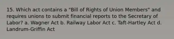 15. Which act contains a "Bill of Rights of Union Members" and requires unions to submit financial reports to the Secretary of Labor? a. Wagner Act b. Railway Labor Act c. Taft-Hartley Act d. Landrum-Griffin Act