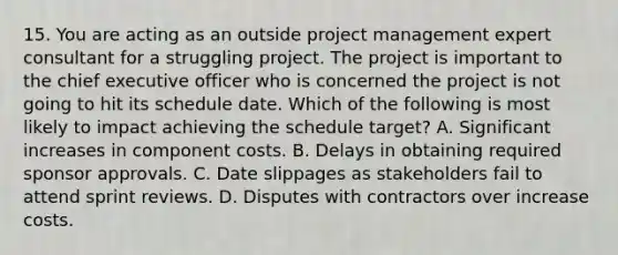 15. You are acting as an outside project management expert consultant for a struggling project. The project is important to the chief executive officer who is concerned the project is not going to hit its schedule date. Which of the following is most likely to impact achieving the schedule target? A. Significant increases in component costs. B. Delays in obtaining required sponsor approvals. C. Date slippages as stakeholders fail to attend sprint reviews. D. Disputes with contractors over increase costs.