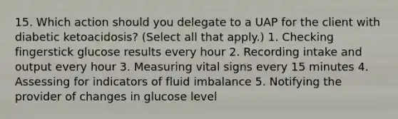 15. Which action should you delegate to a UAP for the client with diabetic ketoacidosis? (Select all that apply.) 1. Checking fingerstick glucose results every hour 2. Recording intake and output every hour 3. Measuring vital signs every 15 minutes 4. Assessing for indicators of fluid imbalance 5. Notifying the provider of changes in glucose level