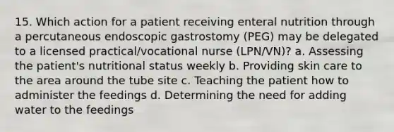 15. Which action for a patient receiving enteral nutrition through a percutaneous endoscopic gastrostomy (PEG) may be delegated to a licensed practical/vocational nurse (LPN/VN)? a. Assessing the patient's nutritional status weekly b. Providing skin care to the area around the tube site c. Teaching the patient how to administer the feedings d. Determining the need for adding water to the feedings