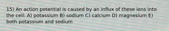 15) An action potential is caused by an influx of these ions into the cell: A) potassium B) sodium C) calcium D) magnesium E) both potassium and sodium