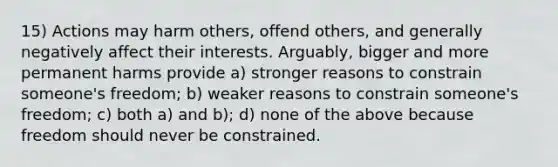 15) Actions may harm others, offend others, and generally negatively affect their interests. Arguably, bigger and more permanent harms provide a) stronger reasons to constrain someone's freedom; b) weaker reasons to constrain someone's freedom; c) both a) and b); d) none of the above because freedom should never be constrained.