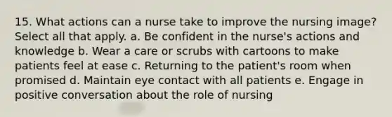 15. What actions can a nurse take to improve the nursing image? Select all that apply. a. Be confident in the nurse's actions and knowledge b. Wear a care or scrubs with cartoons to make patients feel at ease c. Returning to the patient's room when promised d. Maintain eye contact with all patients e. Engage in positive conversation about the role of nursing