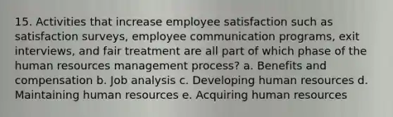 15. Activities that increase employee satisfaction such as satisfaction surveys, employee communication programs, exit interviews, and fair treatment are all part of which phase of the human resources management process? a. Benefits and compensation b. Job analysis c. Developing human resources d. Maintaining human resources e. Acquiring human resources