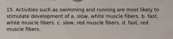 15. Activities such as swimming and running are most likely to stimulate development of a. slow, white muscle fibers. b. fast, white muscle fibers. c. slow, red muscle fibers. d. fast, red muscle fibers.