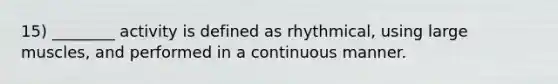 15) ________ activity is defined as rhythmical, using large muscles, and performed in a continuous manner.