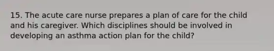 15. The acute care nurse prepares a plan of care for the child and his caregiver. Which disciplines should be involved in developing an asthma action plan for the child?