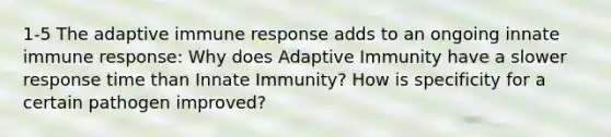 1-5 The adaptive immune response adds to an ongoing innate immune response: Why does Adaptive Immunity have a slower response time than Innate Immunity? How is specificity for a certain pathogen improved?