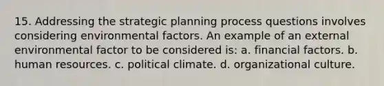 15. Addressing the strategic planning process questions involves considering environmental factors. An example of an <a href='https://www.questionai.com/knowledge/kwHUue7ADq-external-environment' class='anchor-knowledge'>external environment</a>al factor to be considered is: a. financial factors. b. human resources. c. political climate. d. organizational culture.