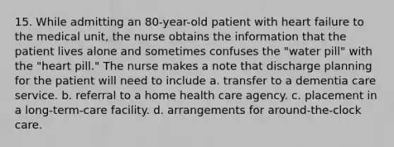 15. While admitting an 80-year-old patient with heart failure to the medical unit, the nurse obtains the information that the patient lives alone and sometimes confuses the "water pill" with the "heart pill." The nurse makes a note that discharge planning for the patient will need to include a. transfer to a dementia care service. b. referral to a home health care agency. c. placement in a long-term-care facility. d. arrangements for around-the-clock care.