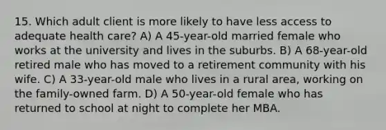 15. Which adult client is more likely to have less access to adequate health care? A) A 45-year-old married female who works at the university and lives in the suburbs. B) A 68-year-old retired male who has moved to a retirement community with his wife. C) A 33-year-old male who lives in a rural area, working on the family-owned farm. D) A 50-year-old female who has returned to school at night to complete her MBA.