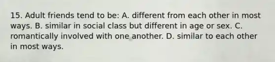 15. Adult friends tend to be: A. different from each other in most ways. B. similar in social class but different in age or sex. C. romantically involved with one another. D. similar to each other in most ways.