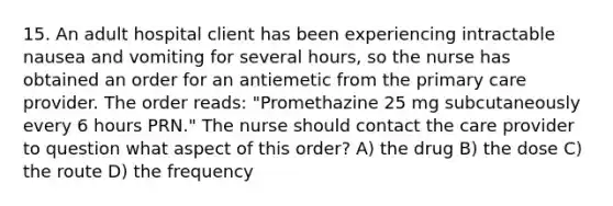 15. An adult hospital client has been experiencing intractable nausea and vomiting for several hours, so the nurse has obtained an order for an antiemetic from the primary care provider. The order reads: "Promethazine 25 mg subcutaneously every 6 hours PRN." The nurse should contact the care provider to question what aspect of this order? A) the drug B) the dose C) the route D) the frequency