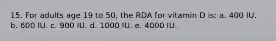 15. For adults age 19 to 50, the RDA for vitamin D is: a. 400 IU. b. 600 IU. c. 900 IU. d. 1000 IU. e. 4000 IU.