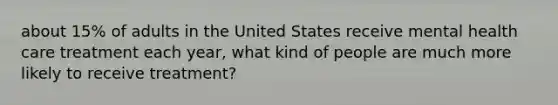 about 15% of adults in the United States receive mental health care treatment each year, what kind of people are much more likely to receive treatment?