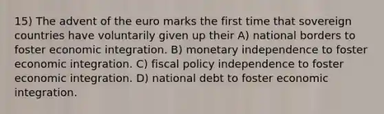 15) The advent of the euro marks the first time that sovereign countries have voluntarily given up their A) national borders to foster economic integration. B) monetary independence to foster economic integration. C) fiscal policy independence to foster economic integration. D) national debt to foster economic integration.