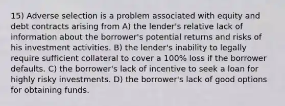 15) Adverse selection is a problem associated with equity and debt contracts arising from A) the lender's relative lack of information about the borrower's potential returns and risks of his investment activities. B) the lender's inability to legally require sufficient collateral to cover a 100% loss if the borrower defaults. C) the borrower's lack of incentive to seek a loan for highly risky investments. D) the borrower's lack of good options for obtaining funds.