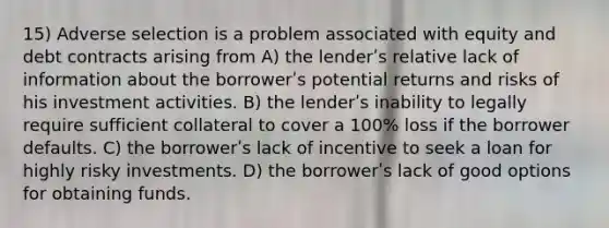 15) Adverse selection is a problem associated with equity and debt contracts arising from A) the lenderʹs relative lack of information about the borrowerʹs potential returns and risks of his investment activities. B) the lenderʹs inability to legally require sufficient collateral to cover a 100% loss if the borrower defaults. C) the borrowerʹs lack of incentive to seek a loan for highly risky investments. D) the borrowerʹs lack of good options for obtaining funds.