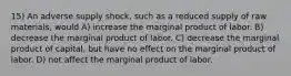 15) An adverse supply shock, such as a reduced supply of raw materials, would A) increase the marginal product of labor. B) decrease the marginal product of labor. C) decrease the marginal product of capital, but have no effect on the marginal product of labor. D) not affect the marginal product of labor.