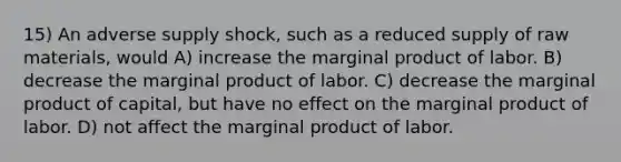 15) An adverse supply shock, such as a reduced supply of raw materials, would A) increase the marginal product of labor. B) decrease the marginal product of labor. C) decrease the marginal product of capital, but have no effect on the marginal product of labor. D) not affect the marginal product of labor.